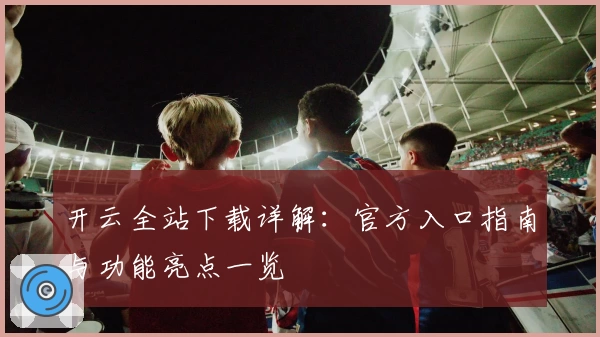 开云全站下载详解：官方入口指南与功能亮点一览