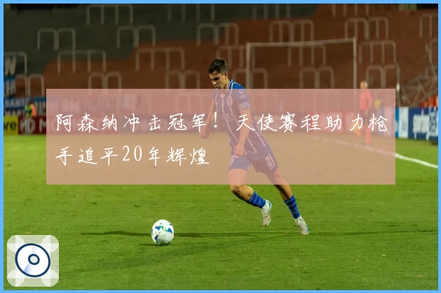 阿森纳冲击冠军！天使赛程助力枪手追平20年辉煌