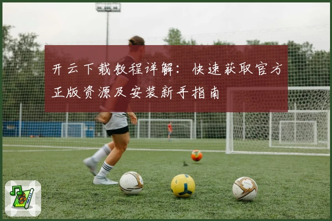 开云下载教程详解：快速获取官方正版资源及安装新手指南