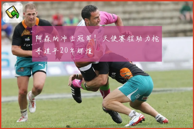 阿森纳冲击冠军！天使赛程助力枪手追平20年辉煌