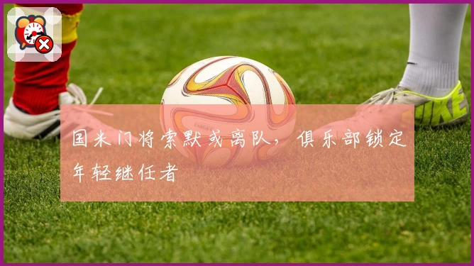 国米门将索默或离队，俱乐部锁定年轻继任者