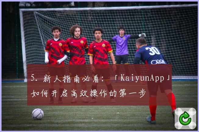 5. 新人指南必看:「KaiyunApp」如何开启高效操作的第一步