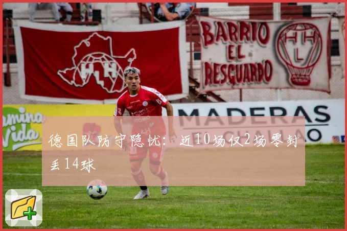 德国队防守隐忧：近10场仅2场零封丢14球