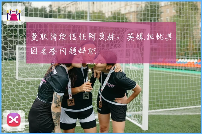曼联持续信任阿莫林，英媒担忧其因名誉问题辞职