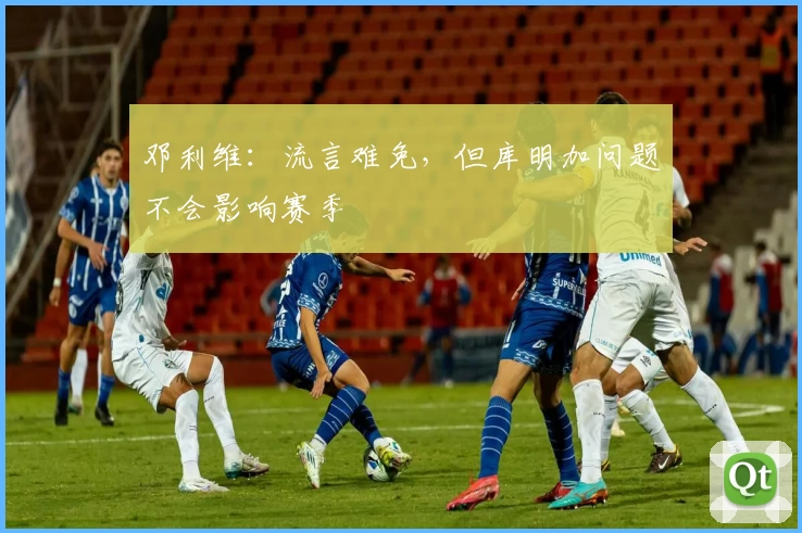 邓利维：流言难免，但库明加问题不会影响赛季