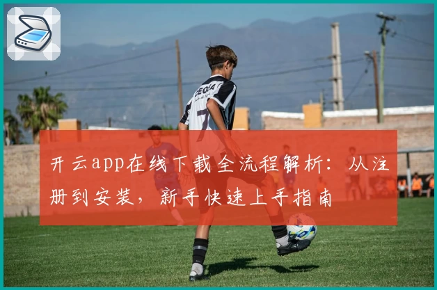 开云app在线下载全流程解析：从注册到安装，新手快速上手指南