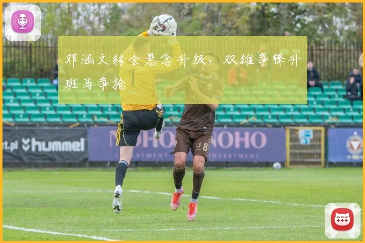 邓涵文转会悬念升级，双雄争锋升班马争抢